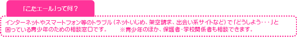 「こたエール」って何？インターネットやスマートフォン等のトラブル（ネットいじめ、架空請求、出会い系サイトなど）で「どうしよう...」と困っている青少年のための相談窓口です。※青少年のほか、保護者・学校関係者も相談できます。