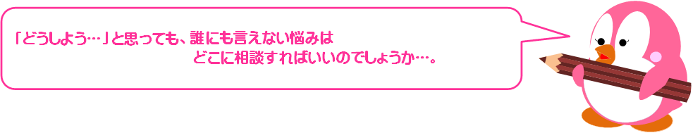 「どうしよう...」と思っても、誰にも言えない悩みはどこに相談すればいいのでしょうか...。