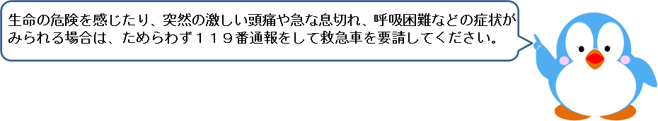 生命の危険を感じたり、突然の激しい頭痛や急な息切れ、呼吸困難などの症状がみられる場合は、ためらわず１１９番通報をして救急車を要請してください。