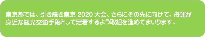 東京都では、引き続き東京2020大会、さらにその先に向けて、舟運が身近な観光交通手段として定着するよう取組を進めてまいります。