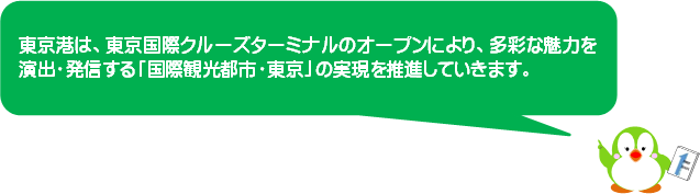 東京港は、東京国際クルーズターミナルのオープンにより、多彩な魅力を演出・発信する「国際観光都市・東京」の実現を推進していきます。