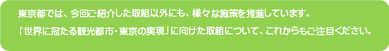 東京都では今回ご紹介した取組以外にも様々な施策を推進しています。「世界に冠たる観光都市 ・東京の実現」に向けた取組について、これからもご注目ください。