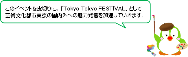 このイベントを皮切りに、「Tokyo Tokyo FESTIVAL」として芸術文化都市東京の国内外への魅力発信を加速していきます。