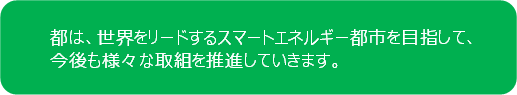 都は、世界をリードするスマートエネルギー都市を目指して、今後も様々な取組を推進していきます。